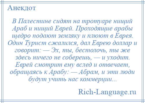 
    В Палестине сидят на тротуаре нищий Араб и нищий Еврей. Проходящие арабы щедро подают земляку и плюют в Еврея. Один Турист сжалился, дал Еврею доллар и говорит: — Эх, ты, бестолочь, ты же здесь ничего не соберешь, — и уходит. Еврей смотрит ему вслед и отвечает, обращаясь к Арабу: — Абрам, и эти люди будут учить нас коммерции...