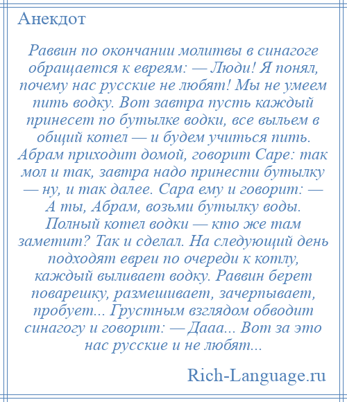 
    Раввин по окончании молитвы в синагоге обращается к евреям: — Люди! Я понял, почему нас русские не любят! Мы не умеем пить водку. Вот завтра пусть каждый принесет по бутылке водки, все выльем в общий котел — и будем учиться пить. Абрам приходит домой, говорит Саре: так мол и так, завтра надо принести бутылку — ну, и так далее. Сара ему и говорит: — А ты, Абрам, возьми бутылку воды. Полный котел водки — кто же там заметит? Так и сделал. На следующий день подходят евреи по очереди к котлу, каждый выливает водку. Раввин берет поварешку, размешивает, зачерпывает, пробует... Грустным взглядом обводит синагогу и говорит: — Дааа... Вот за это нас русские и не любят...