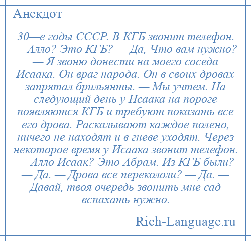 
    30—е годы СССР. В КГБ звонит телефон. — Алло? Это КГБ? — Да, Что вам нужно? — Я звоню донести на моего соседа Исаака. Он враг народа. Он в своих дровах запрятал брильянты. — Мы учтем. На следующий день у Исаака на пороге появляются КГБ и требуют показать все его дрова. Раскалывают каждое полено, ничего не находят и в гневе уходят. Через некоторое время у Исаака звонит телефон. — Алло Исаак? Это Абрам. Из КГБ были? — Да. — Дрова все перекололи? — Да. — Давай, твоя очередь звонить мне сад вспахать нужно.