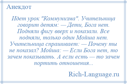 
    Идет урок Коммунизма . Учительница говорит детям: — Дети, Бога нет. Подняли фигу вверх и показали. Все подняли, только один Мойша нет. Учительница спрашивает: — Почему ты не показал? Мойша: — Если Бога нет, то зачем показывать. А если есть — то зачем портить отношения...