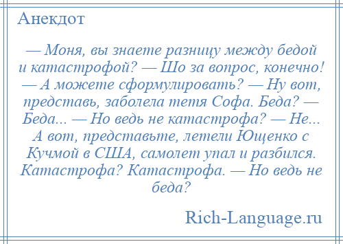 
    — Моня, вы знаете разницу между бедой и катастрофой? — Шо за вопрос, конечно! — А можете сформулировать? — Ну вот, представь, заболела тетя Софа. Беда? — Беда... — Но ведь не катастрофа? — Не... А вот, представьте, летели Ющенко с Кучмой в США, самолет упал и разбился. Катастрофа? Катастрофа. — Но ведь не беда?