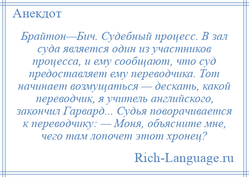 
    Брайтон—Бич. Судебный процесс. В зал суда является один из участников процесса, и ему сообщают, что суд предоставляет ему переводчика. Тот начинает возмущаться — дескать, какой переводчик, я учитель английского, закончил Гарвард... Судья поворачивается к переводчику: — Моня, объясните мне, чего там лопочет этот хронец?