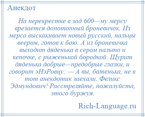 
    Hа перекрестке в зад 600—му мерсу врезается допотопный броневичок. Из мерса выскакивает новый русский, пальцы веером, готов к бою. А из броневичка выходит дяденька в сером пальто и кепочке, с рыженькой бородкой. Щурит дяденька добрые—предобрые глазки, и говорит эHэРовцу: — А вы, батенька, не в тот анекдотик заехали. Феликс Эдмундович! Расстреляйте, пожалуйста, этого буржуя.