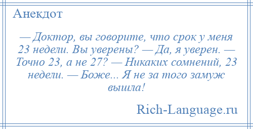 
    — Доктор, вы говорите, что срок у меня 23 недели. Вы уверены? — Да, я уверен. — Точно 23, а не 27? — Никаких сомнений, 23 недели. — Боже... Я не за того замуж вышла!