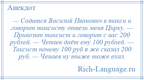 
    — Содится Василий Иванович в такси и говорит таксисту отвези меня Цирку. — Привозит таксист и говорит с вас 200 рублей. — Чепаев даёт ему 100 рублей. — Таксист почему 100 руб я же сказал 200 руб. — Чепаев ну тыже тоже ехал.