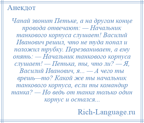 
    Чапай звонит Петьке, а на другом конце провода отвечают: — Начальник танкового корпуса слушает! Василий Иванович решил, что не туда попал и положил трубку. Перезванивает, а ему опять: — Начальник танкового корпуса слушает! — Петька, ты, что ли? — Я, Василий Иванович, я... — А чего ты врешь—то? Какой же ты начальник танкового корпуса, если ты командир танка? — Но ведь от танка только один корпус и остался...