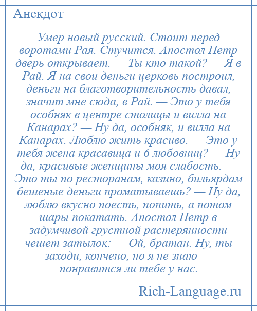 
    Умер новый русский. Стоит перед воротами Рая. Стучится. Апостол Петр дверь открывает. — Ты кто такой? — Я в Рай. Я на свои деньги церковь построил, деньги на благотворительность давал, значит мне сюда, в Рай. — Это у тебя особняк в центре столицы и вилла на Канарах? — Ну да, особняк, и вилла на Канарах. Люблю жить красиво. — Это у тебя жена красавица и 6 любовниц? — Ну да, красивые женщины моя слабость. — Это ты по ресторанам, казино, бильярдам бешеные деньги проматываешь? — Ну да, люблю вкусно поесть, попить, а потом шары покатать. Апостол Петр в задумчивой грустной растерянности чешет затылок: — Ой, братан. Ну, ты заходи, кончено, но я не знаю — понравится ли тебе у нас.