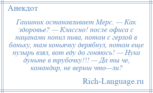 
    Гаишник останавливает Мерс. — Как здоровье? — Классно! после офиса с пацанами попил пива, потом с герлой в баньку, там коньячку дерябнул, потом еще пузырь взял, вот еду до гоняюсь! — Нука дуньте в трубочку!!! — Да ты че, командир, не вериш что—ли?