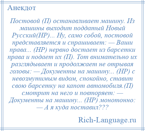 
    Постовой (П) останавливает машину. Из машины выходит поддатый Новый Русский(НР)... Ну, само собой, постовой представляется и спрашивает: — Ваши права... (НР) нервно достает из барсетки права и подает их (П). Тот внимательно их разглядывает и продолжает не отрывая головы: — Документы на машину... (НР) с невозмутимым видом, спокойно, ставит свою барсетку на капот автомобиля.(П) смотрит на него и повторяет: — Документы на машину... (НР) монотонно: — А я куда поставил???