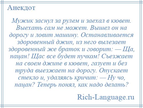 
    Мужик заснул за рулем и заехал в кювет. Выехать сам не может. Вышел он на дорогу и ловит машину. Останавливается здоровенный джип, из него вылезает здоровенный же браток и говорит: — Ща, пацан! Щас все будет пучком! Съезжает на своем джипе в кювет, газует и без труда выезжает на дорогу. Опускает стекло и, удаляясь кричит: — Ну чо, пацан? Теперь понял, как надо делать?