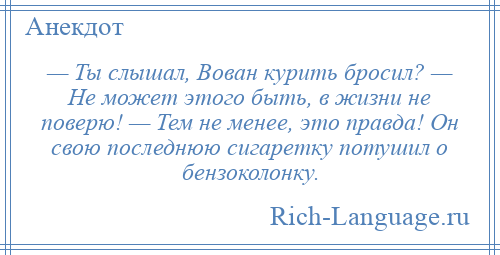 
    — Ты слышал, Вован курить бросил? — Hе может этого быть, в жизни не поверю! — Тем не менее, это правда! Он свою последнюю сигаретку потушил о бензоколонку.