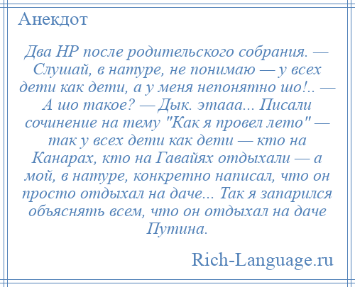 
    Два HР после родительского собрания. — Слушай, в натуре, не понимаю — у всех дети как дети, а у меня непонятно шо!.. — А шо такое? — Дык. этааа... Писали сочинение на тему Как я провел лето — так у всех дети как дети — кто на Канарах, кто на Гавайях отдыхали — а мой, в натуре, конкретно написал, что он пpосто отдыхал на даче... Так я запарился объяснять всем, что он отдыхал на даче Путина.