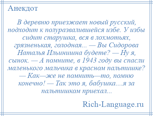 
    В деревню приезжает новый русский, подходит к полуразвалившейся избе. У избы сидит старушка, вся в лохмотьях, грязненькая, голодная... — Вы Сидорова Hаталья Ильинишна будете? — Hу я, сынок. — А помните, в 1943 году вы спасли маленького мальчика в красном пальтишке? — Как—же не помнить—то, помню конечно! — Так это я, бабушка....я за пальтишком приехал...