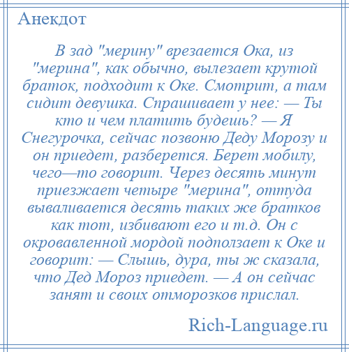 
    В зад мерину врезается Ока, из мерина , как обычно, вылезает крутой браток, подходит к Оке. Смотрит, а там сидит девушка. Спрашивает у нее: — Ты кто и чем платить будешь? — Я Снегурочка, сейчас позвоню Деду Морозу и он приедет, разберется. Берет мобилу, чего—то говорит. Через десять минут приезжает четыре мерина , оттуда вываливается десять таких же братков как тот, избивают его и т.д. Он с окровавленной мордой подползает к Оке и говорит: — Слышь, дура, ты ж сказала, что Дед Мороз приедет. — А он сейчас занят и своих отморозков прислал.