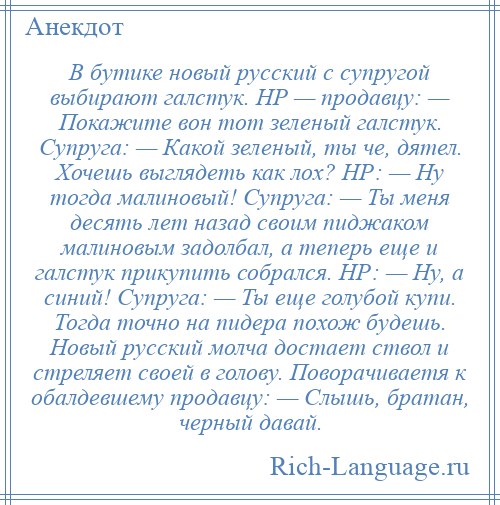 
    В бутике новый русский с супругой выбирают галстук. НР — продавцу: — Покажите вон тот зеленый галстук. Супруга: — Какой зеленый, ты че, дятел. Хочешь выглядеть как лох? НР: — Ну тогда малиновый! Супруга: — Ты меня десять лет назад своим пиджаком малиновым задолбал, а теперь еще и галстук прикупить собрался. НР: — Ну, а синий! Супруга: — Ты еще голубой купи. Тогда точно на пидера похож будешь. Новый русский молча достает ствол и стреляет своей в голову. Поворачиваетя к обалдевшему продавцу: — Слышь, братан, черный давай.