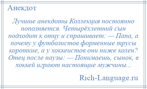 
    Лучшие анекдоты Коллекция постоянно пополняется. Четырёхлетний сын подходит к отцу и спрашивает: — Папа, а почему у футболистов форменные трусы короткие, а у хоккеистов они ниже колен? Отец после паузы: — Понимаешь, сынок, в хоккей играют настоящие мужчины...