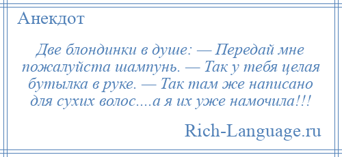 
    Две блондинки в душе: — Передай мне пожалуйста шампунь. — Так у тебя целая бутылка в руке. — Так там же написано для сухих волос....а я их уже намочила!!!