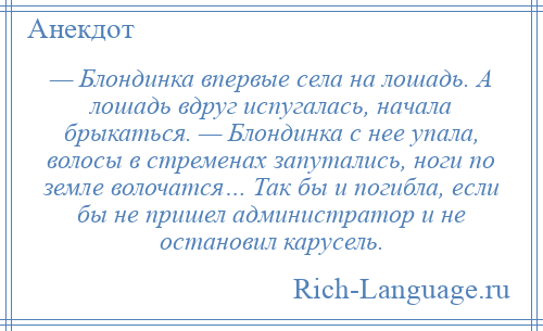
    — Блондинка впервые села на лошадь. А лошадь вдруг испугалась, начала брыкаться. — Блондинка с нее упала, волосы в стременах запутались, ноги по земле волочатся… Так бы и погибла, если бы не пришел администратор и не остановил карусель.