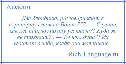 
    Две блондинки разговаривают в аэропорту глядя на Боинг 777: — Слушай, как же такую махину угоняют?! Куда ж ее спрячешь?.. — Ты что дура?! Их угоняют в небе, когда они маленькие...