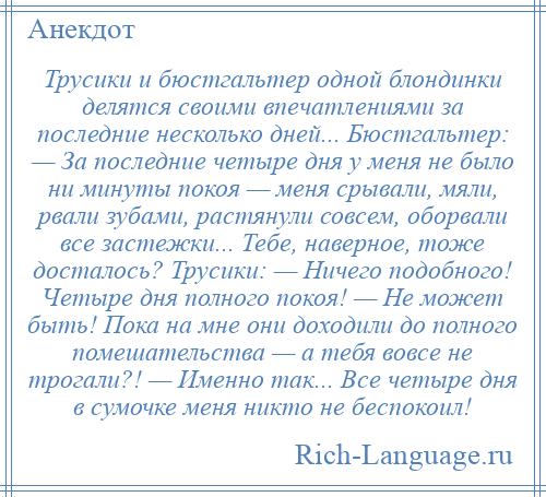 
    Трусики и бюстгальтер одной блондинки делятся своими впечатлениями за последние несколько дней... Бюстгальтер: — За последние четыре дня у меня не было ни минуты покоя — меня срывали, мяли, рвали зубами, растянули совсем, оборвали все застежки... Тебе, наверное, тоже досталось? Трусики: — Ничего подобного! Четыре дня полного покоя! — Hе может быть! Пока на мне они доходили до полного помешательства — а тебя вовсе не трогали?! — Именно так... Все четыре дня в сумочке меня никто не беспокоил!