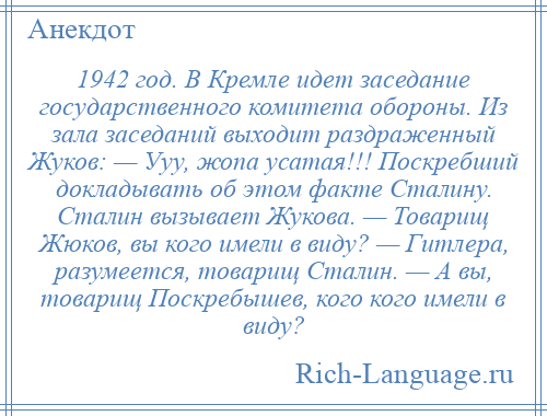 
    1942 год. В Кремле идет заседание государственного комитета обороны. Из зала заседаний выходит раздраженный Жуков: — Ууу, жопа усатая!!! Поскребший докладывать об этом факте Сталину. Сталин вызывает Жукова. — Товарищ Жюков, вы кого имели в виду? — Гитлера, разумеется, товарищ Сталин. — А вы, товарищ Поскребышев, кого кого имели в виду?