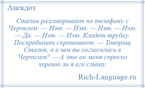 
    Сталин разговаривает по телефону с Черчилем: — Нэт. — Нэт. — Нэт. — Нэт. — Да. — Нэт. — Нэт. Кладет трубку. Поскребышев спрашивает: — Товарищ Сталин, а в чем вы согласились в Черчилем? — А это он меня спросил хорошо ли я его слышу.