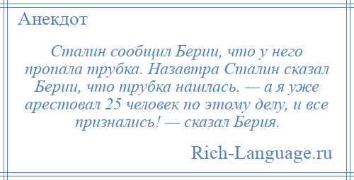 
    Сталин сообщил Берии, что у него пропала трубка. Назавтра Сталин сказал Берии, что трубка нашлась. — а я уже арестовал 25 человек по этому делу, и все признались! — сказал Берия.