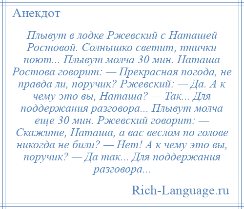 
    Плывут в лодке Ржевский с Наташей Ростовой. Солнышко светит, птички поют... Плывут молча 30 мин. Наташа Ростова говорит: — Прекрасная погода, не правда ли, поручик? Ржевский: — Да. А к чему это вы, Наташа? — Так... Для поддержания разговора... Плывут молча еще 30 мин. Ржевский говорит: — Скажите, Наташа, а вас веслом по голове никогда не били? — Нет! А к чему это вы, поручик? — Да так... Для поддержания разговора...