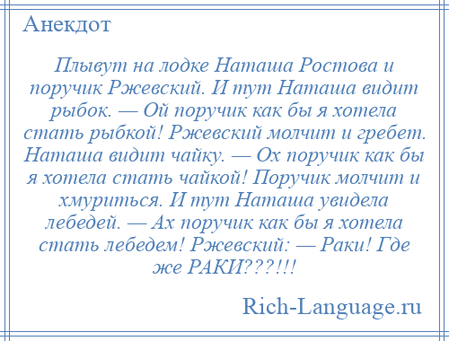 
    Плывут на лодке Наташа Ростова и поручик Ржевский. И тут Наташа видит рыбок. — Ой поручик как бы я хотела стать рыбкой! Ржевский молчит и гребет. Наташа видит чайку. — Ох поручик как бы я хотела стать чайкой! Поручик молчит и хмуриться. И тут Наташа увидела лебедей. — Ах поручик как бы я хотела стать лебедем! Ржевский: — Раки! Где же РАКИ???!!!