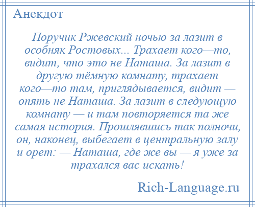 
    Поручик Ржевский ночью за лазит в особняк Ростовых... Тpахает кого—то, видит, что это не Hаташа. За лазит в другую тёмную комнату, тpахает кого—то там, приглядывается, видит — опять не Наташа. За лазит в следующую комнату — и там повторяется та же самая история. Прошлявшись так полночи, он, наконец, выбегает в центральную залу и орет: — Наташа, где же вы — я уже за тpахался вас искать!