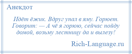 
    Идёт ёжик. Вдруг упал в яму. Горюет. Говорит: — А чё я горюю, сейчас пойду домой, возьму лестницу да и вылезу!