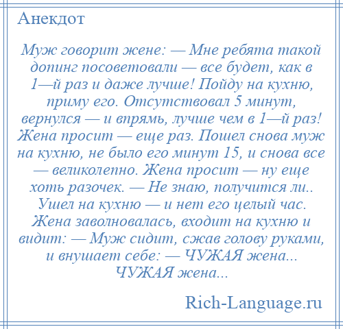 
    Муж говорит жене: — Мне ребята такой допинг посоветовали — все будет, как в 1—й раз и даже лучше! Пойду на кухню, приму его. Отсутствовал 5 минут, вернулся — и впрямь, лучше чем в 1—й раз! Жена просит — еще раз. Пошел снова муж на кухню, не было его минут 15, и снова все — великолепно. Жена просит — ну еще хоть разочек. — Не знаю, получится ли.. Ушел на кухню — и нет его целый час. Жена заволновалась, входит на кухню и видит: — Муж сидит, сжав голову руками, и внушает себе: — ЧУЖАЯ жена... ЧУЖАЯ жена...