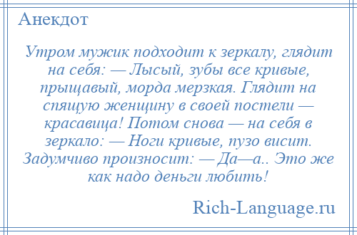 
    Утром мужик подходит к зеркалу, глядит на себя: — Лысый, зубы все кривые, прыщавый, морда мерзкая. Глядит на спящую женщину в своей постели — красавица! Потом снова — на себя в зеркало: — Ноги кривые, пузо висит. Задумчиво произносит: — Да—а.. Это же как надо деньги любить!