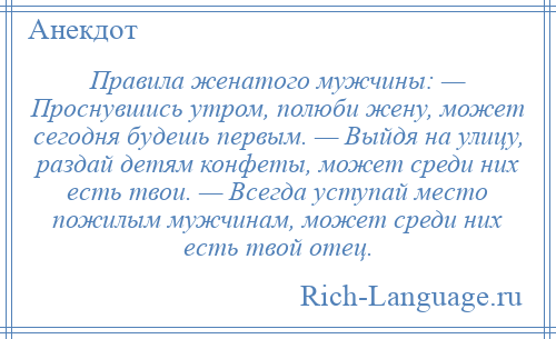 
    Правила женатого мужчины: — Проснувшись утром, полюби жену, может сегодня будешь первым. — Выйдя на улицу, раздай детям конфеты, может среди них есть твои. — Всегда уступай место пожилым мужчинам, может среди них есть твой отец.