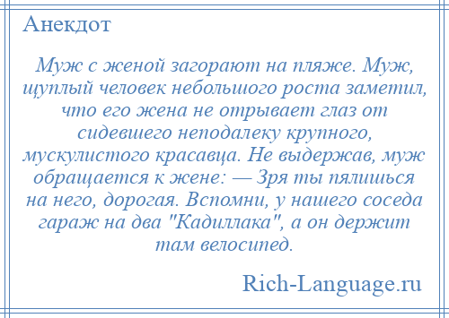 
    Муж с женой загорают на пляже. Муж, щуплый человек небольшого роста заметил, что его жена не отрывает глаз от сидевшего неподалеку крупного, мускулистого красавца. Не выдержав, муж обращается к жене: — Зря ты пялишься на него, дорогая. Вспомни, у нашего соседа гараж на два Кадиллака , а он держит там велосипед.