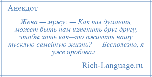 
    Жена — мужу: — Как ты думаешь, может быть нам изменить друг другу, чтобы хоть как—то оживить нашу тусклую семейную жизнь? — Бесполезно, я уже пробовал...