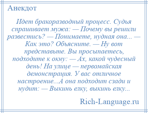 
    Идет бракоразводный процесс. Судья спрашивает мужа: — Почему вы решили развестись? — Понимаете, нудная она... — Как это? Объясните. — Ну вот представьте. Вы просыпаетесь, подходите к окну: — Ах, какой чудесный день! На улице — первомайская демонстрация. У вас отличное настроение...А она подходит сзади и нудит: — Выкинь елку, выкинь елку...