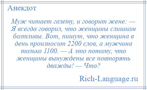 
    Муж читает газету, и говорит жене: — Я всегда говорил, что женщины слишком болтливы. Вот, пишут, что женщина в день произносит 2200 слов, а мужчина только 1100. — А это потому, что женщины вынуждены все повторять дважды! — Что?