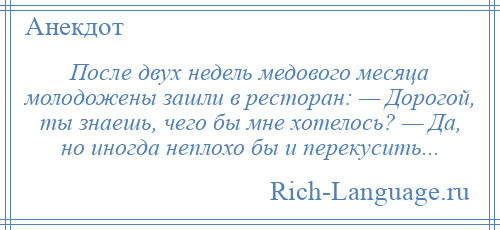 
    После двух недель медового месяца молодожены зашли в ресторан: — Дорогой, ты знаешь, чего бы мне хотелось? — Да, но иногда неплохо бы и перекусить...