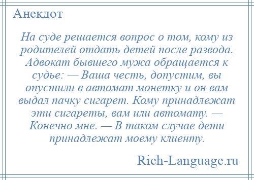 
    На суде решается вопрос о том, кому из родителей отдать детей после развода. Адвокат бывшего мужа обращается к судье: — Ваша честь, допустим, вы опустили в автомат монетку и он вам выдал пачку сигарет. Кому принадлежат эти сигареты, вам или автомату. — Конечно мне. — В таком случае дети принадлежат моему клиенту.