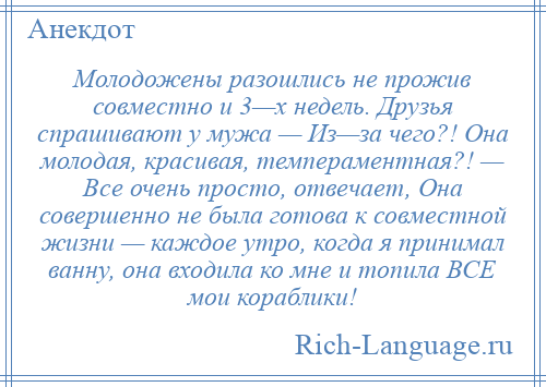 
    Молодожены разошлись не прожив совместно и 3—х недель. Друзья спрашивают у мужа — Из—за чего?! Она молодая, красивая, темпераментная?! — Все очень просто, отвечает, Она совершенно не была готова к совместной жизни — каждое утро, когда я принимал ванну, она входила ко мне и топила ВСЕ мои кораблики!