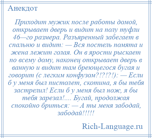 
    Приходит мужик после работы домой, открывает дверь и видит на полу туфли 46—го размера. Разъяренный забегает в спальню и видит: — Вся постель помята и жена лежит голая. Он в ярости рыскает по всему дому, наконец открывает дверь в ванную и видит там бреющегося бугая и говорит (с легким конфузом?!?!?!): — Если б у меня был пистолет, скотина, я бы тебя застрелил! Если б у меня был нож, я бы тебя зарезал!.... Бугай, продолжая спокойно бриться: — А ты меня забодай, забодай!!!!!