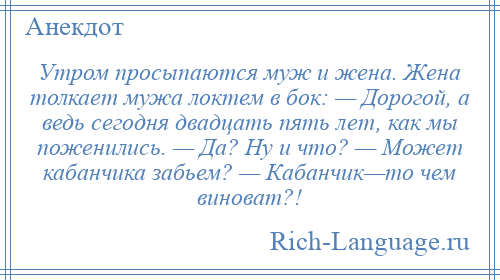 
    Утром просыпаются муж и жена. Жена толкает мужа локтем в бок: — Дорогой, а ведь сегодня двадцать пять лет, как мы поженились. — Да? Ну и что? — Может кабанчика забьем? — Кабанчик—то чем виноват?!