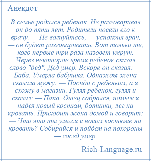 
    В семье родился ребенок. Не разговаривал он до пяти лет. Родители повели его к врачу. — Не волнуйтесь, — успокоил врач, — он будет разговаривать. Вот только те, кого первые три раза назовет умрут. Через некоторое время ребенок сказал слово дед . Дед умер. Вскоре он сказал: — Баба. Умерла бабушка. Однажды жена сказала мужу: — Посиди с ребенком, а я схожу в магазин. Гулял ребенок, гулял и сказал: — Папа. Отец собрался, помылся надел новый костюм, ботинки, лег на кровать. Приходит жена домой и говорит: — Что это ты улегся в новом костюме на кровать? Собирайся и пойдем на похороны — сосед умер.