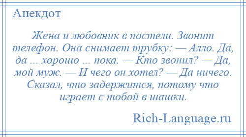 
    Жена и любовник в постели. Звонит телефон. Она снимает трубку: — Алло. Да, да ... хорошо ... пока. — Кто звонил? — Да, мой муж. — И чего он хотел? — Да ничего. Сказал, что задержится, потому что играет с тобой в шашки.