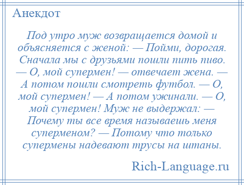 
    Под утро муж возвращается домой и объясняется с женой: — Пойми, дорогая. Сначала мы с друзьями пошли пить пиво. — О, мой супермен! — отвечает жена. — А потом пошли смотреть футбол. — О, мой супермен! — А потом ужинали. — О, мой супермен! Муж не выдержал: — Почему ты все время называешь меня суперменом? — Потому что только супермены надевают трусы на штаны.