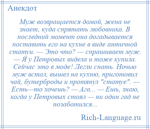 
    Муж возвращается домой, жена не знает, куда спрятать любовника. В последний момент она догадывается поставить его на кухне в виде античной статуи. — Это что? — спрашивает муж. — Я у Петровых видела и тоже купила. Сейчас это в моде! Легли спать. Ночью муж встал, вышел на кухню, приготовил чай, бутерброды и протянул статуе . — Есть—то хочешь? — Ага... — Ешь, знаю, когда у Петровых стоял — ни один гад не позаботился...