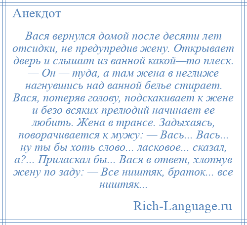 
    Вася вернулся домой после десяти лет отсидки, не предупредив жену. Открывает дверь и слышит из ванной какой—то плеск. — Он — туда, а там жена в неглиже нагнувшись над ванной белье стирает. Вася, потеряв голову, подскакивает к жене и безо всяких прелюдий начинает ее любить. Жена в трансе. Задыхаясь, поворачивается к мужу: — Вась... Вась... ну ты бы хоть слово... ласковое... сказал, а?... Приласкал бы... Вася в ответ, хлопнув жену по заду: — Все ништяк, браток... все ништяк...