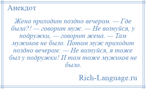 
    Жена приходит поздно вечером. — Где была?! — говорит муж. — Не волнуйся, у подружки, — говорит жена. — Там мужиков не было. Потом муж приходит поздно вечером: — Не волнуйся, я тоже был у подружки! И там тоже мужиков не было.