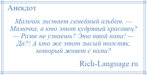 
    Мальчик листает семейный альбом. — Мамочка, а кто этот кудрявый красавец? — Разве не узнаешь? Это твой папа! — Да?! А кто же этот лысый толстяк, который живет с нами?